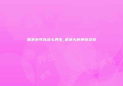 喝茶也可以这么养生_老茶头的神奇功效