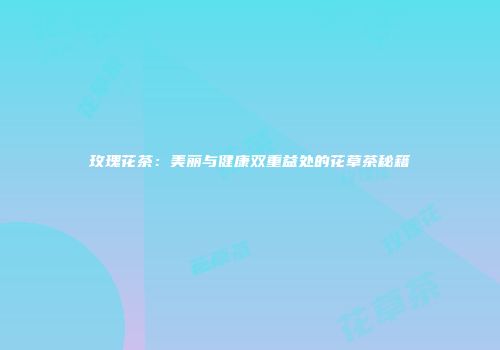 玫瑰花茶：美丽与健康双重益处的花草茶秘籍