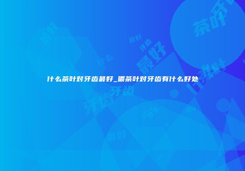 什么茶叶对牙齿最好_嚼茶叶对牙齿有什么好处
