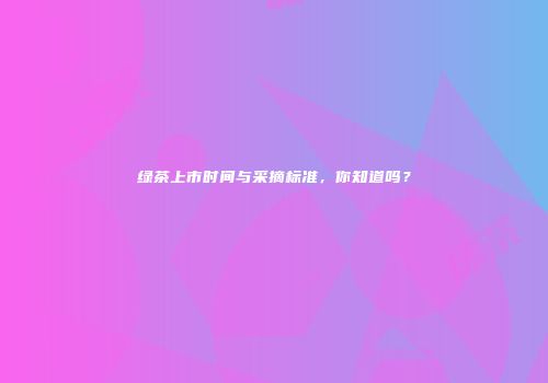 绿茶上市时间与采摘标准，你知道吗？