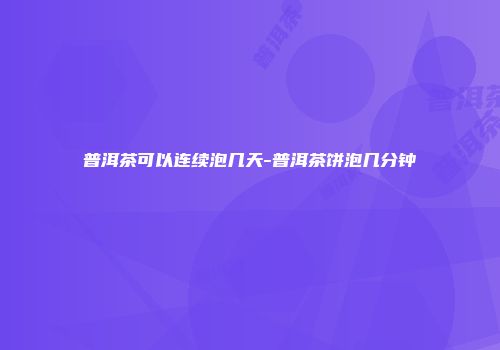 普洱茶可以连续泡几天-普洱茶饼泡几分钟