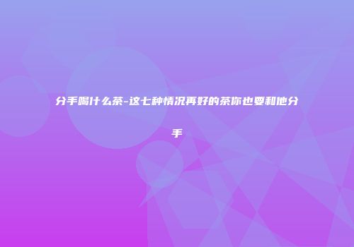 分手喝什么茶-这七种情况再好的茶你也要和他分手