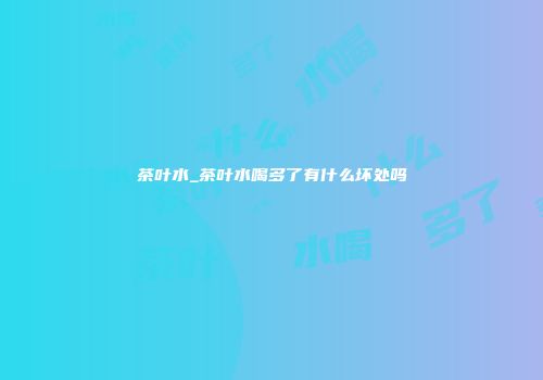 茶叶水_茶叶水喝多了有什么坏处吗