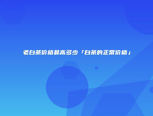 老白茶价格最高多少「白茶的正常价格」