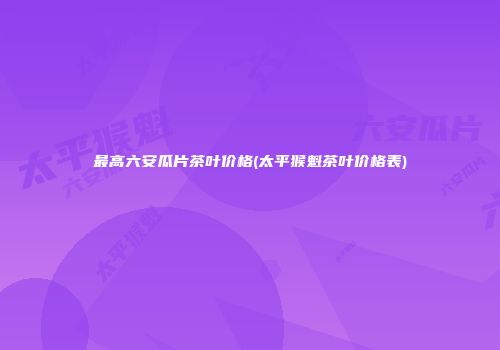 最高六安瓜片茶叶价格(太平猴魁茶叶价格表)