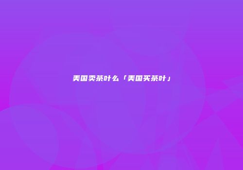 美国卖茶叶么「美国买茶叶」