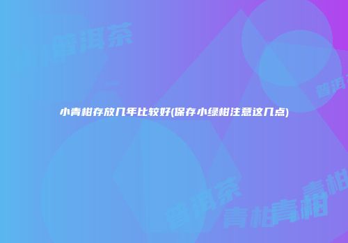 小青柑存放几年比较好(保存小绿柑注意这几点)