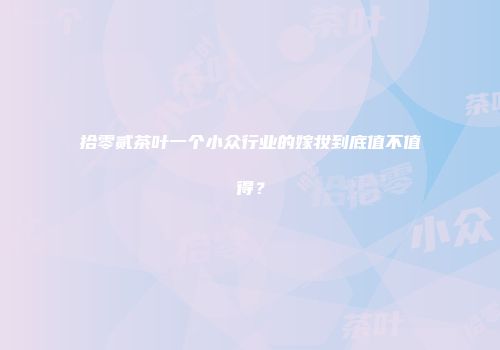 拾零贰茶叶一个小众行业的嫁妆到底值不值得？