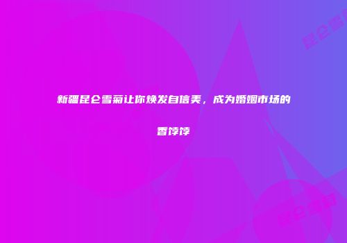 新疆昆仑雪菊让你焕发自信美，成为婚姻市场的香饽饽