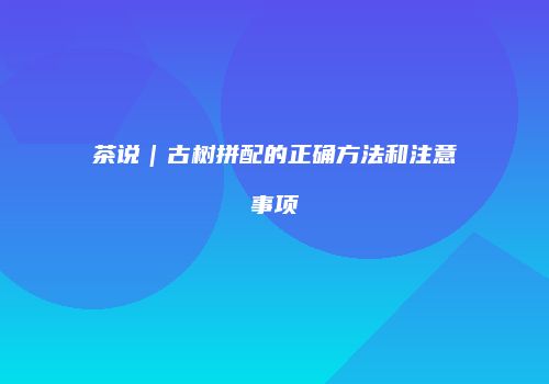 茶说｜古树拼配的正确方法和注意事项