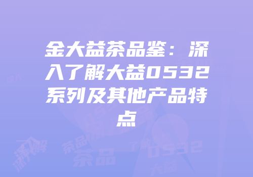 金大益茶品鉴：深入了解大益0532系列及其他产品特点