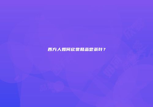 西方人如何欣赏和品尝茶叶？