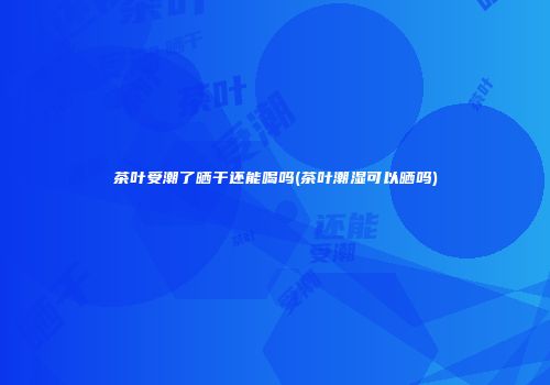 茶叶受潮了晒干还能喝吗(茶叶潮湿可以晒吗)