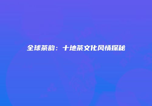 全球茶韵：十地茶文化风情探秘
