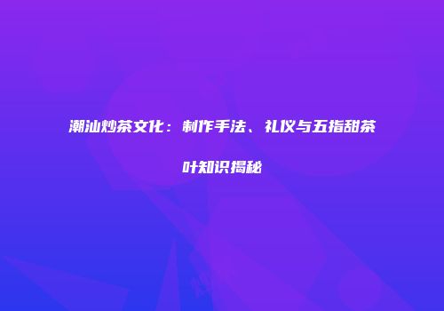 潮汕炒茶文化：制作手法、礼仪与五指甜茶叶知识揭秘