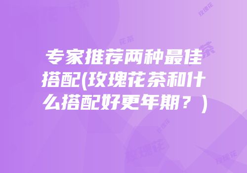 专家推荐两种最佳搭配(玫瑰花茶和什么搭配好更年期？)