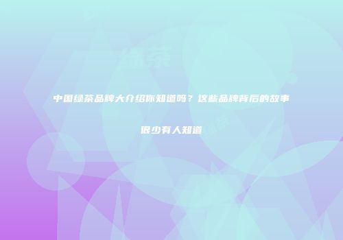 中国绿茶品牌大介绍你知道吗？这些品牌背后的故事很少有人知道