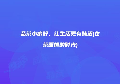 品茶小癖好，让生活更有味道(在茶面前的时光)