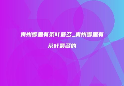 贵州哪里有茶叶最多_贵州哪里有茶叶最多的