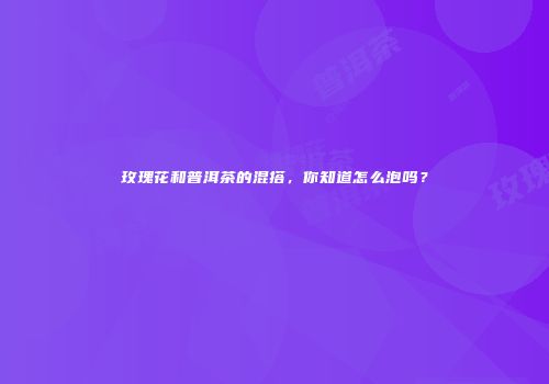 玫瑰花和普洱茶的混搭，你知道怎么泡吗？
