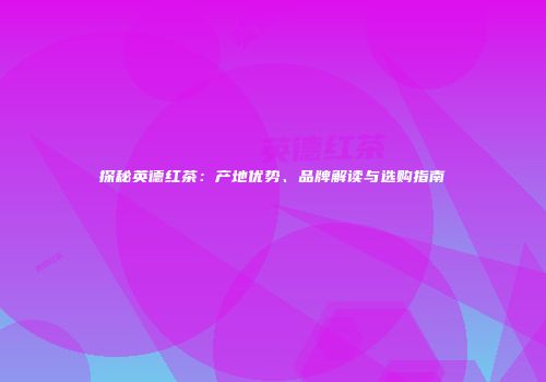 探秘英德红茶：产地优势、品牌解读与选购指南