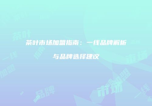 茶叶市场加盟指南：一线品牌解析与品牌选择建议