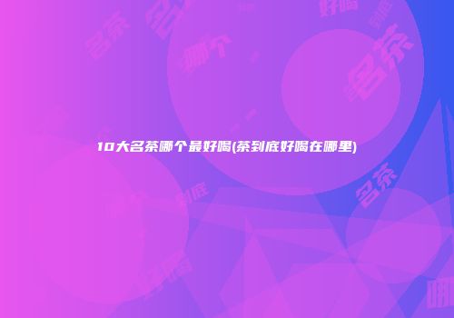 10大名茶哪个最好喝(茶到底好喝在哪里)