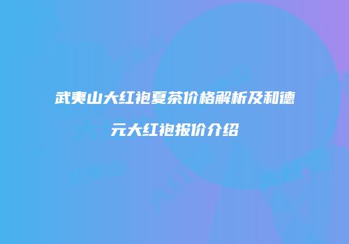 武夷山大红袍夏茶价格解析及和德元大红袍报价介绍
