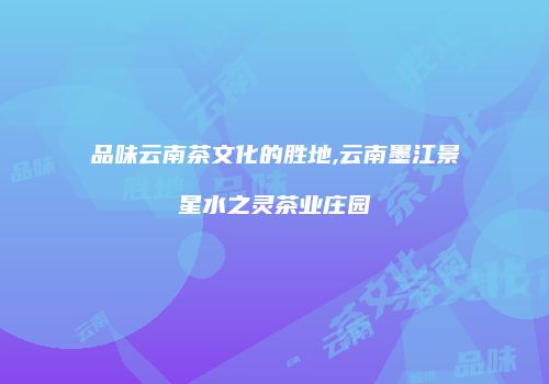 品味云南茶文化的胜地,云南墨江景星水之灵茶业庄园
