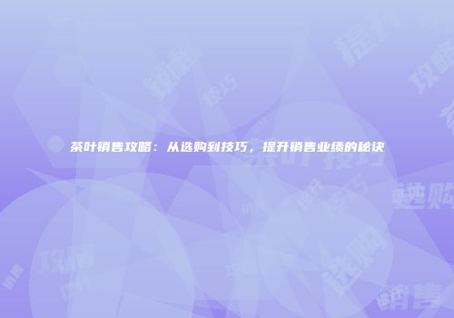 茶叶销售攻略：从选购到技巧，提升销售业绩的秘诀