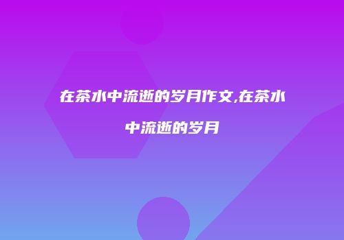 在茶水中流逝的岁月作文,在茶水中流逝的岁月
