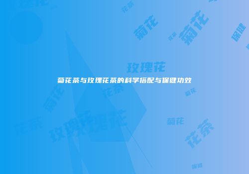 菊花茶与玫瑰花茶的科学搭配与保健功效