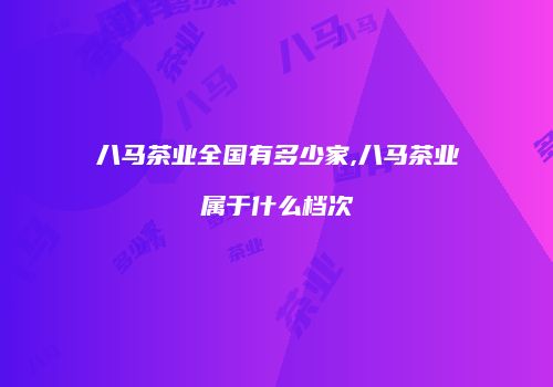 八马茶业全国有多少家,八马茶业属于什么档次