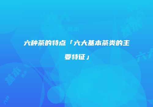 六种茶的特点「六大基本茶类的主要特征」