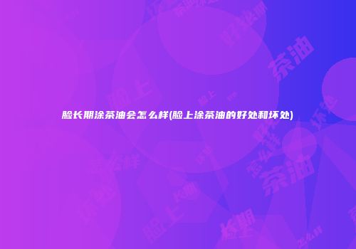 脸长期涂茶油会怎么样(脸上涂茶油的好处和坏处)