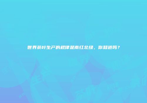 世界茶叶生产的规律是南红北绿，你知道吗？