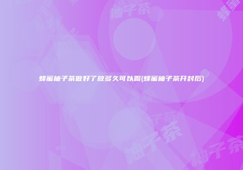 蜂蜜柚子茶做好了放多久可以喝(蜂蜜柚子茶开封后)