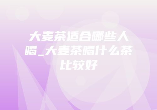 大麦茶适合哪些人喝_大麦茶喝什么茶比较好