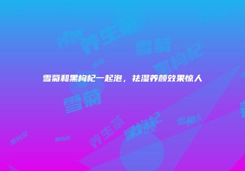 雪菊和黑枸杞一起泡，祛湿养颜效果惊人