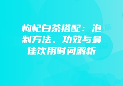 枸杞白茶搭配：泡制方法、功效与最佳饮用时间解析