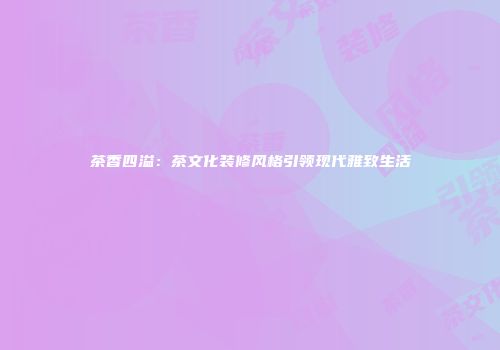 茶香四溢：茶文化装修风格引领现代雅致生活