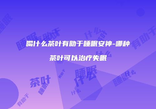 喝什么茶叶有助于睡眠安神-哪种茶叶可以治疗失眠