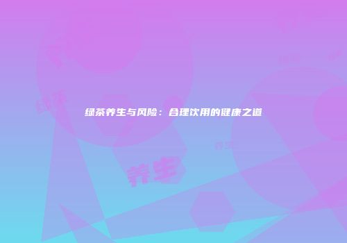 绿茶养生与风险：合理饮用的健康之道