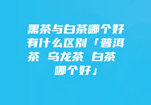 黑茶与白茶哪个好有什么区别「普洱茶 乌龙茶 白茶 哪个好」