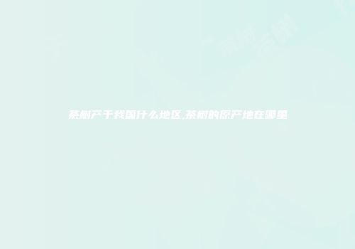 茶树产于我国什么地区,茶树的原产地在哪里