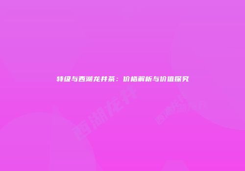 特级与西湖龙井茶：价格解析与价值探究
