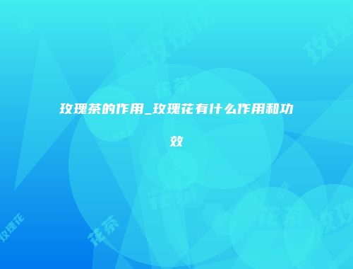 玫瑰茶的作用_玫瑰花有什么作用和功效