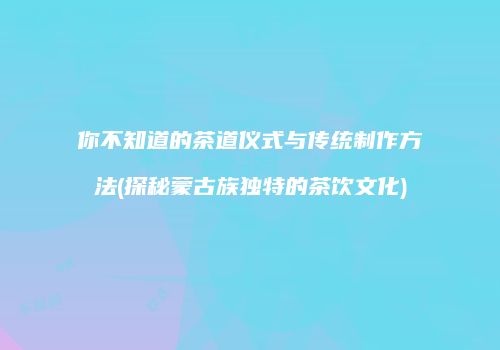 你不知道的茶道仪式与传统制作方法(探秘蒙古族独特的茶饮文化)