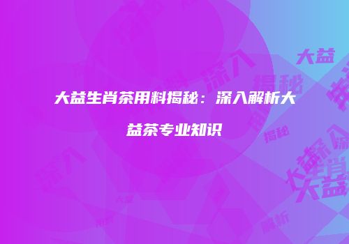 大益生肖茶用料揭秘：深入解析大益茶专业知识
