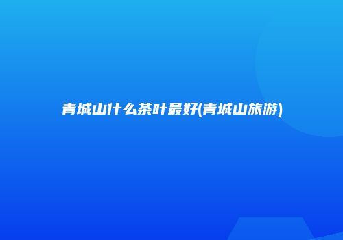 青城山什么茶叶最好(青城山旅游)